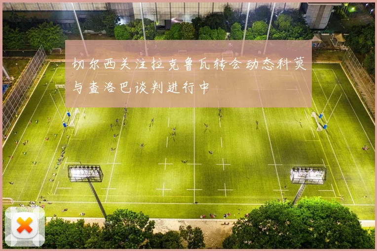 切尔西关注拉克鲁瓦转会动态科莫与查洛巴谈判进行中