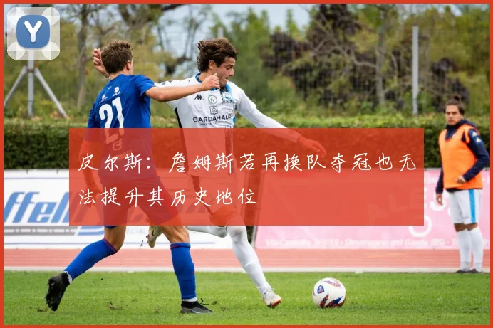 皮尔斯：詹姆斯若再换队夺冠也无法提升其历史地位