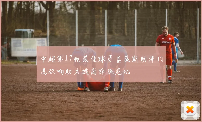 中超第17轮最佳球员基莱斯助津门虎双响助力逃离降级危机