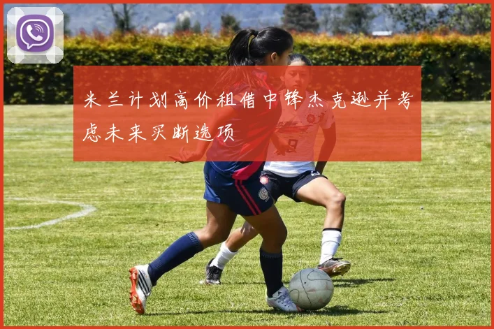 米兰计划高价租借中锋杰克逊并考虑未来买断选项
