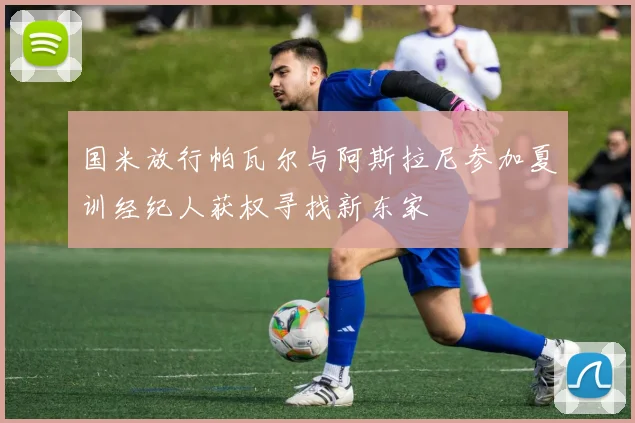 国米放行帕瓦尔与阿斯拉尼参加夏训经纪人获权寻找新东家