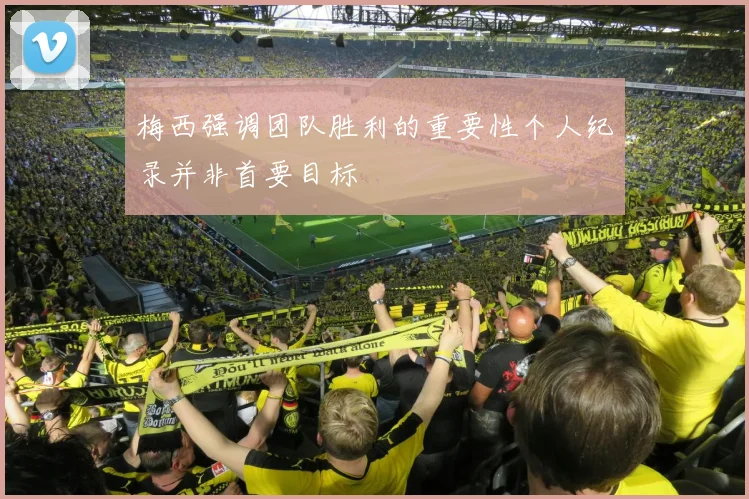 梅西强调团队胜利的重要性个人纪录并非首要目标