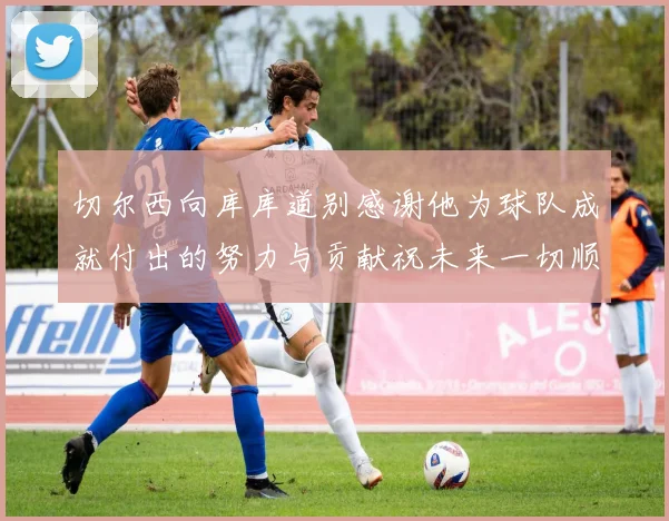 切尔西向库库道别感谢他为球队成就付出的努力与贡献祝未来一切顺利