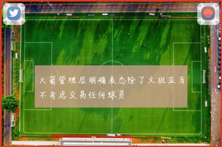 火箭管理层明确表态除了文班亚马不考虑交易任何球员
