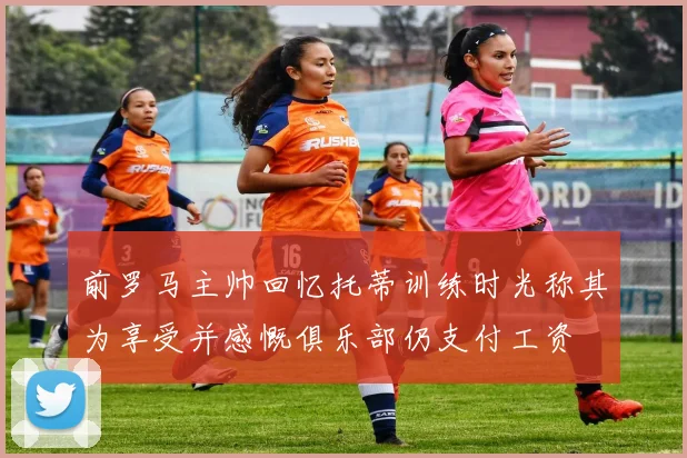 前罗马主帅回忆托蒂训练时光称其为享受并感慨俱乐部仍支付工资