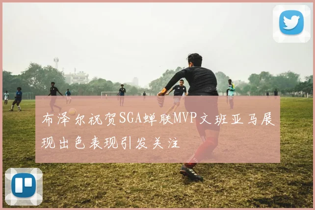 布泽尔祝贺SGA蝉联MVP文班亚马展现出色表现引发关注