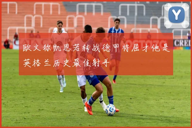 欧文称凯恩若转战德甲将屈才他是英格兰历史最佳射手